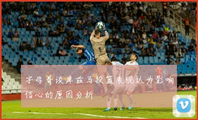 字母哥谈库兹马投篮表现认为影响信心的原因分析