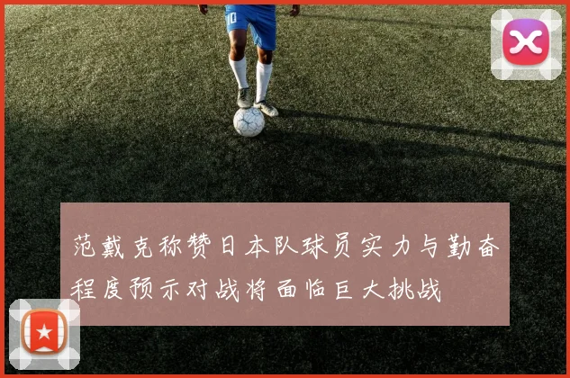 范戴克称赞日本队球员实力与勤奋程度预示对战将面临巨大挑战