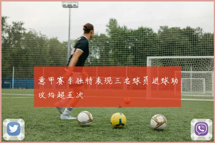 意甲赛季独特表现三名球员进球助攻均超五次