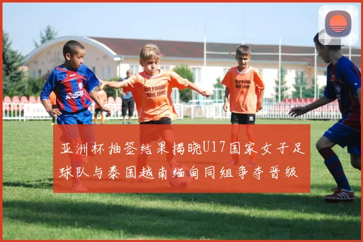 亚洲杯抽签结果揭晓U17国家女子足球队与泰国越南缅甸同组争夺晋级资格