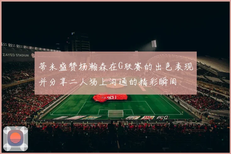 蒂米盛赞杨瀚森在G联赛的出色表现并分享二人场上沟通的精彩瞬间