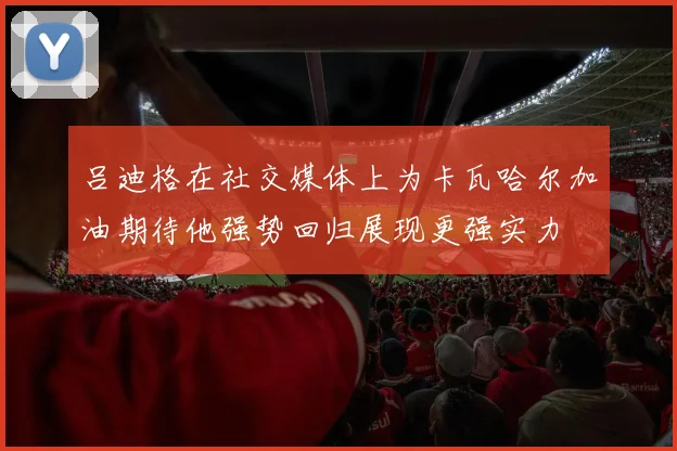 吕迪格在社交媒体上为卡瓦哈尔加油期待他强势回归展现更强实力