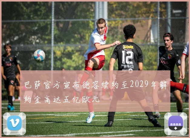 巴萨官方宣布德容续约至2029年解约金高达五亿欧元