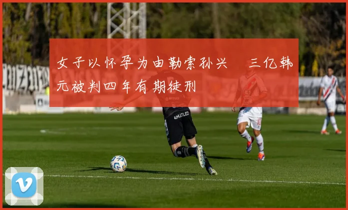 女子以怀孕为由勒索孙兴慜三亿韩元被判四年有期徒刑