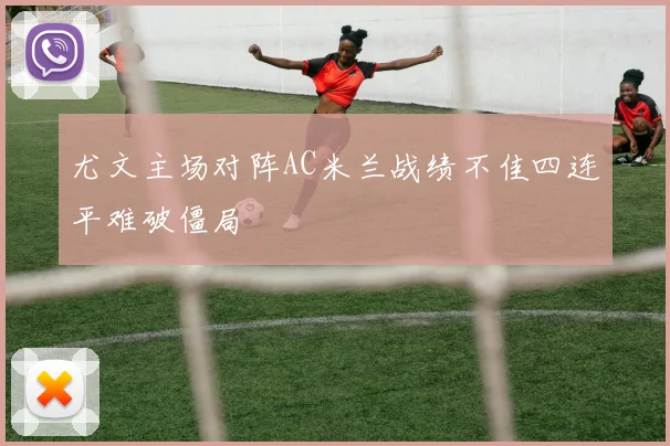 尤文主场对阵AC米兰战绩不佳四连平难破僵局