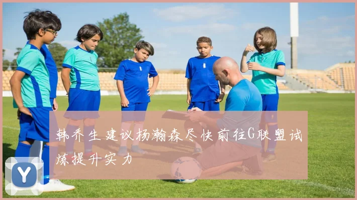 韩乔生建议杨瀚森尽快前往G联盟试炼提升实力