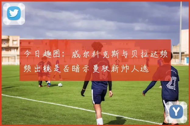 今日趣图：威尔科克斯与贝拉达频频出镜是否暗示曼联新帅人选