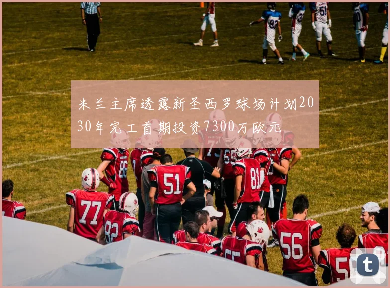 米兰主席透露新圣西罗球场计划2030年完工首期投资7300万欧元