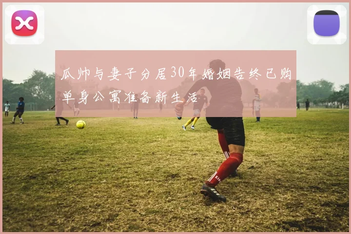 瓜帅与妻子分居30年婚姻告终已购单身公寓准备新生活