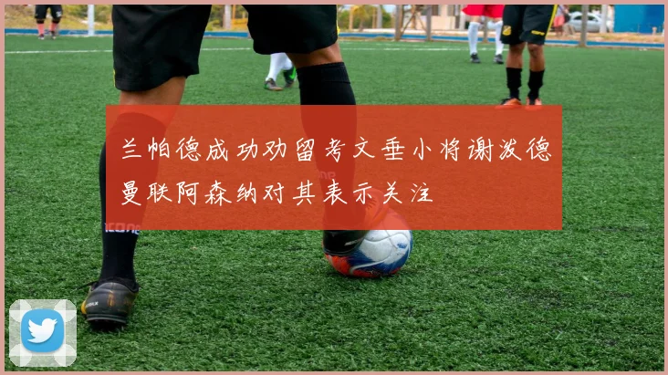 兰帕德成功劝留考文垂小将谢泼德曼联阿森纳对其表示关注