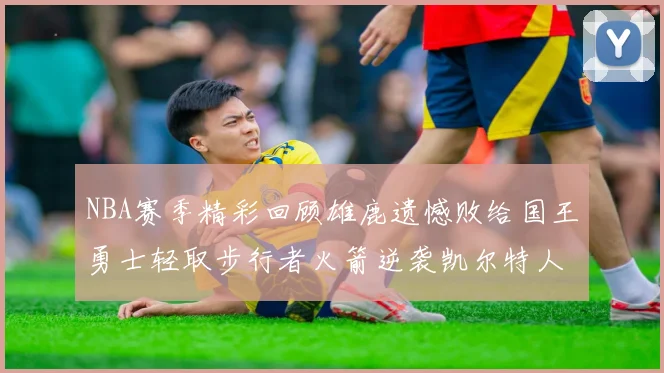 NBA赛季精彩回顾雄鹿遗憾败给国王勇士轻取步行者火箭逆袭凯尔特人