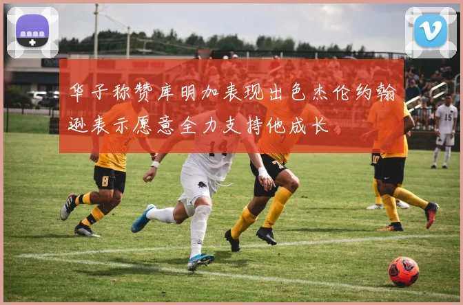 华子称赞库明加表现出色杰伦约翰逊表示愿意全力支持他成长