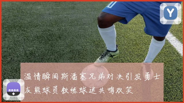 温情瞬间斯潘塞兄弟对决引发勇士灰熊球员教练球迷共鸣欢笑