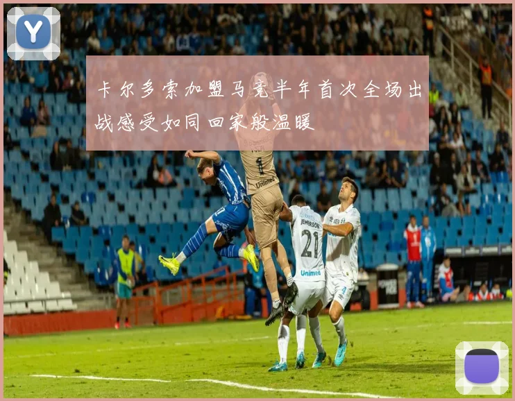 卡尔多索加盟马竞半年首次全场出战感受如同回家般温暖
