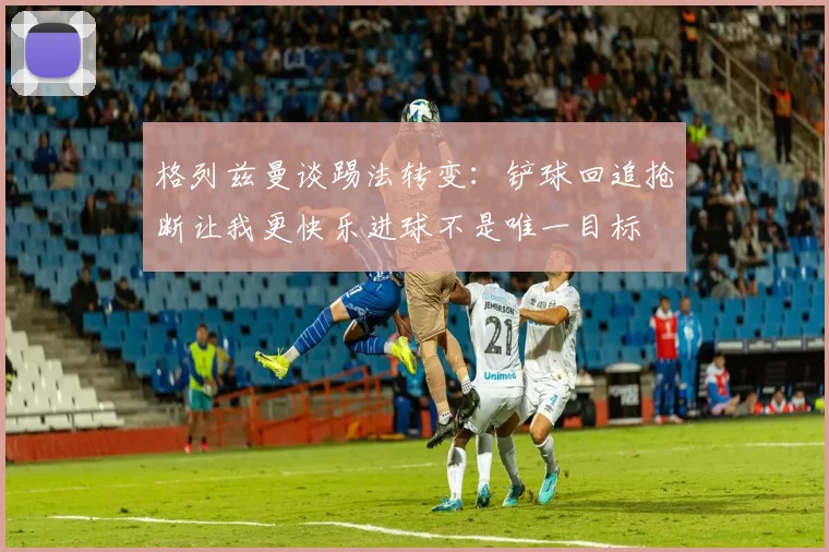 格列兹曼谈踢法转变：铲球回追抢断让我更快乐进球不是唯一目标