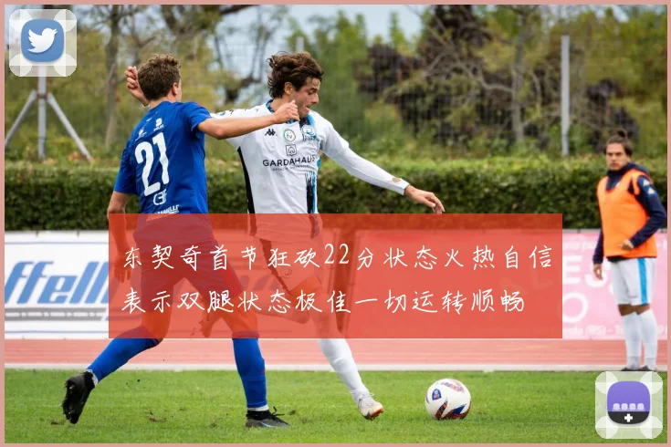 东契奇首节狂砍22分状态火热自信表示双腿状态极佳一切运转顺畅