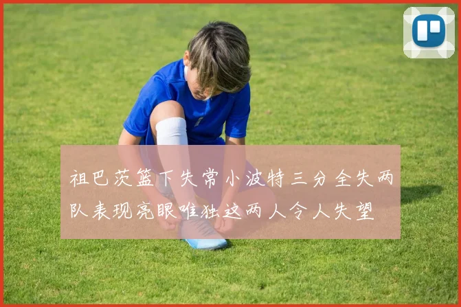 祖巴茨篮下失常小波特三分全失两队表现亮眼唯独这两人令人失望