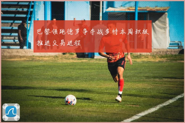 巴黎领跑德罗争夺战多特本周积极推进交易进程