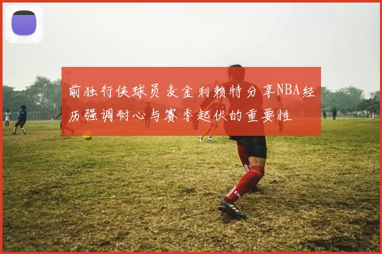 前独行侠球员麦金利赖特分享NBA经历强调耐心与赛季起伏的重要性