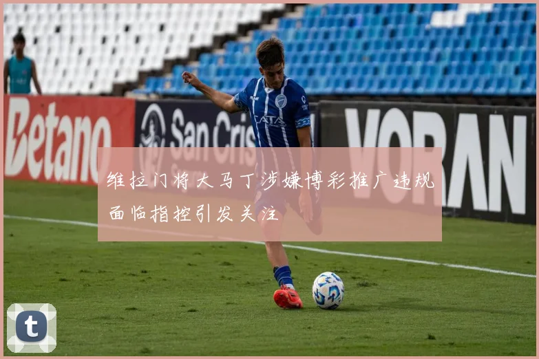 维拉门将大马丁涉嫌博彩推广违规面临指控引发关注