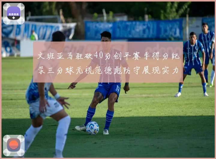 文班亚马狂砍40分创平赛季得分纪录三分球无视范德彪防守展现实力