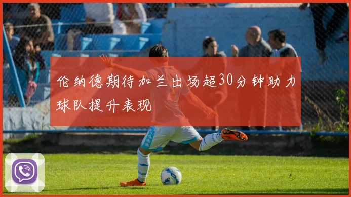 伦纳德期待加兰出场超30分钟助力球队提升表现
