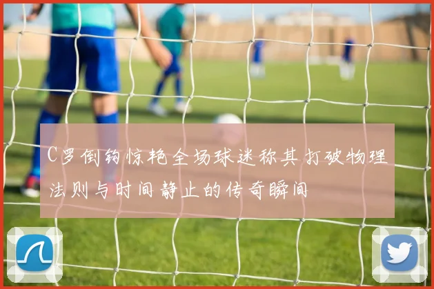C罗倒钩惊艳全场球迷称其打破物理法则与时间静止的传奇瞬间