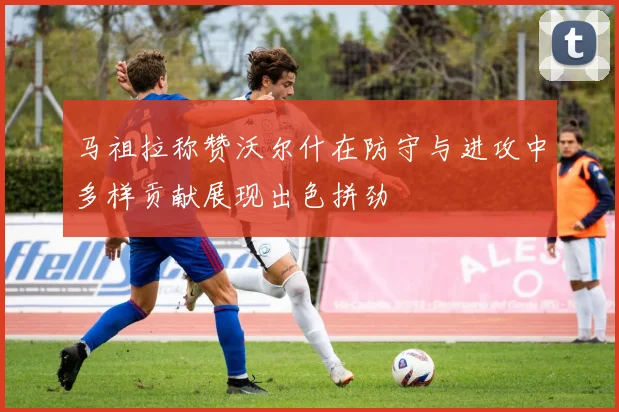 马祖拉称赞沃尔什在防守与进攻中多样贡献展现出色拼劲