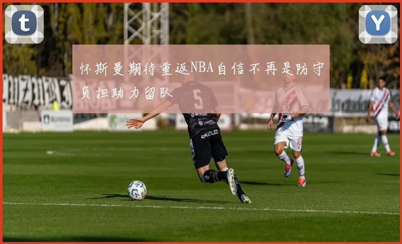 怀斯曼期待重返NBA自信不再是防守负担助力留队