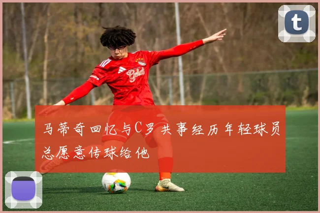 马蒂奇回忆与C罗共事经历年轻球员总愿意传球给他