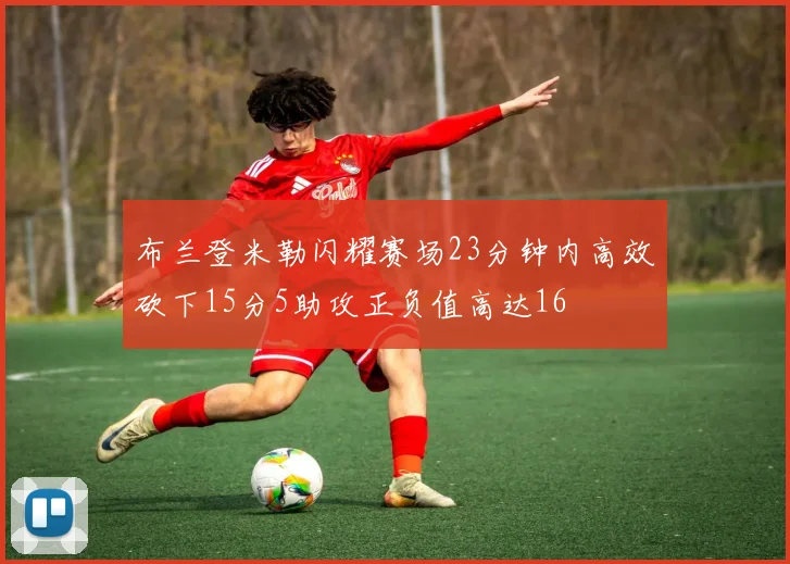 布兰登米勒闪耀赛场23分钟内高效砍下15分5助攻正负值高达16