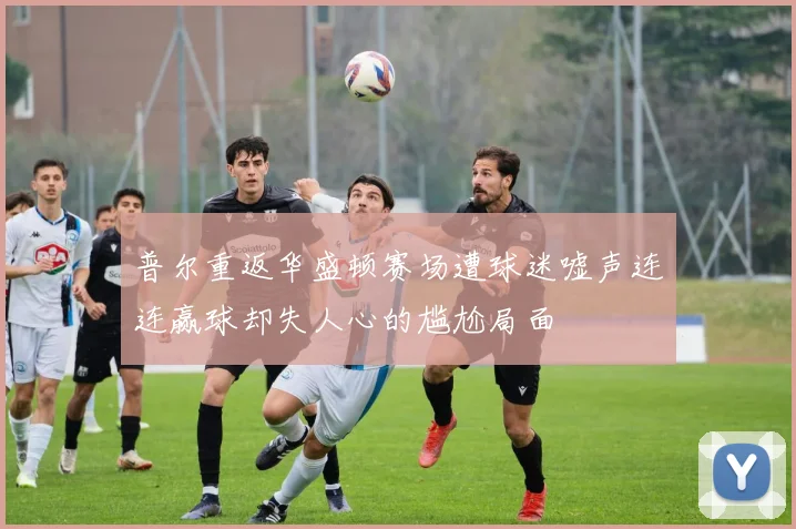 普尔重返华盛顿赛场遭球迷嘘声连连赢球却失人心的尴尬局面