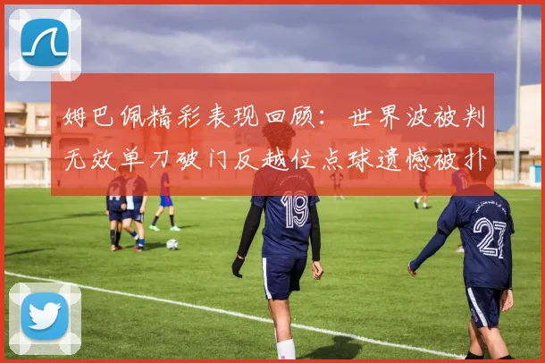 姆巴佩精彩表现回顾：世界波被判无效单刀破门反越位点球遗憾被扑救