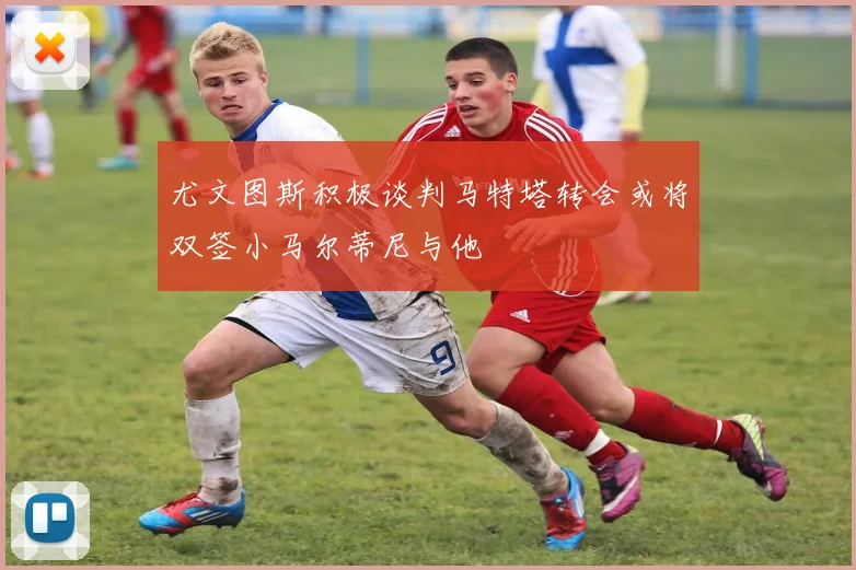 尤文图斯积极谈判马特塔转会或将双签小马尔蒂尼与他