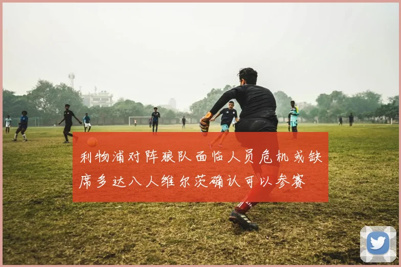 利物浦对阵狼队面临人员危机或缺席多达八人维尔茨确认可以参赛