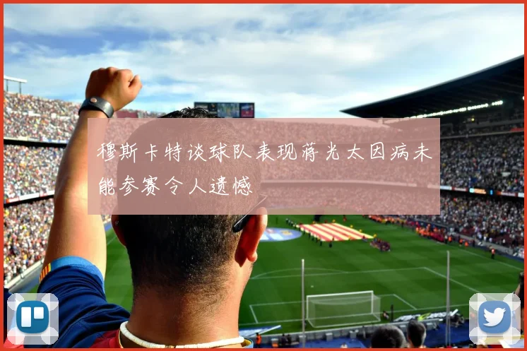 穆斯卡特谈球队表现蒋光太因病未能参赛令人遗憾