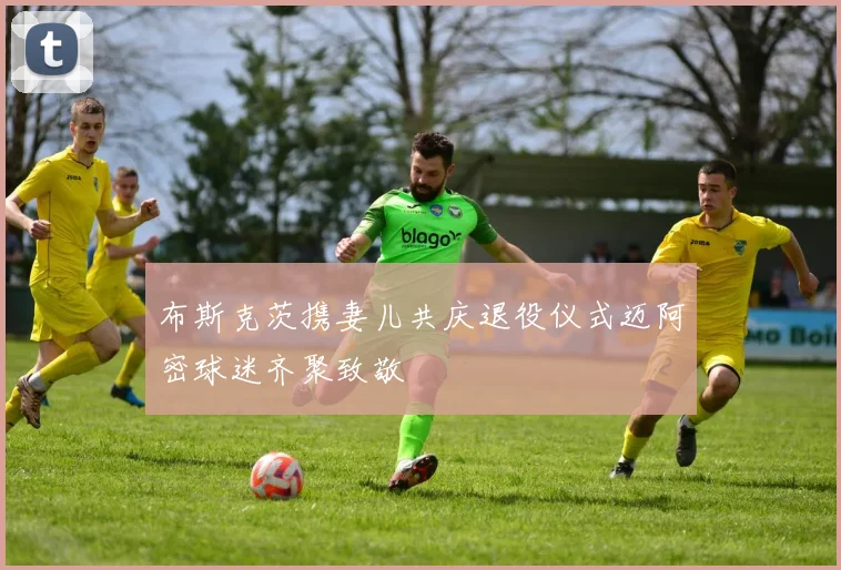 布斯克茨携妻儿共庆退役仪式迈阿密球迷齐聚致敬