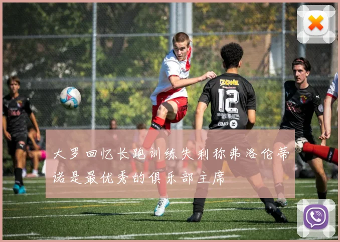 大罗回忆长跑训练失利称弗洛伦蒂诺是最优秀的俱乐部主席