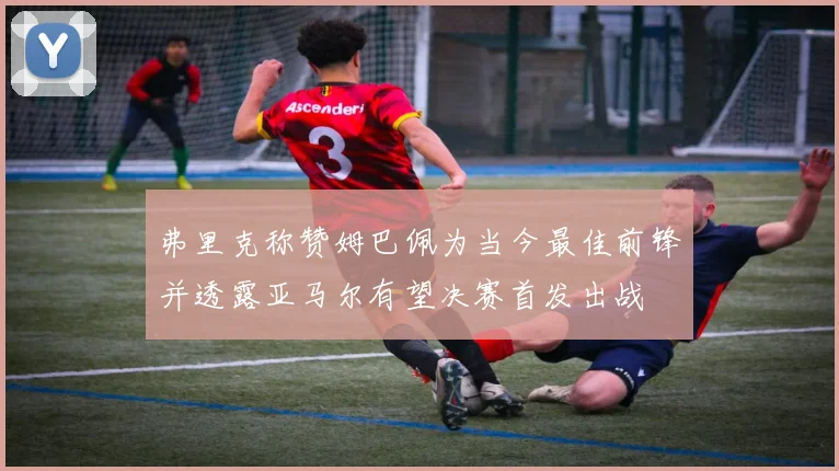 弗里克称赞姆巴佩为当今最佳前锋并透露亚马尔有望决赛首发出战