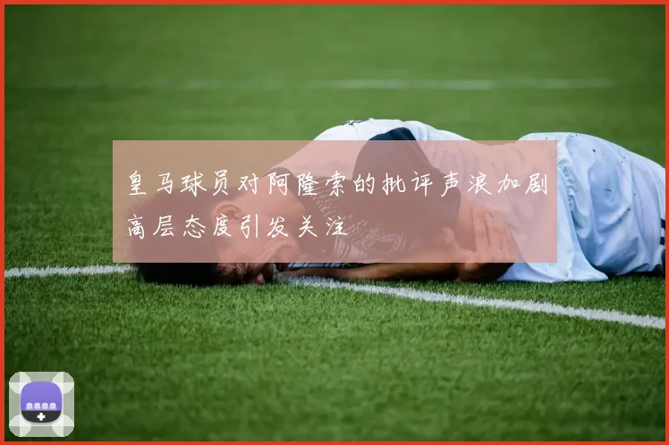 皇马球员对阿隆索的批评声浪加剧高层态度引发关注