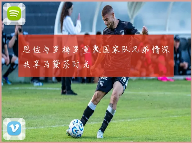 恩佐与罗梅罗重聚国家队兄弟情深共享马黛茶时光