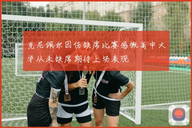 克尼佩尔因伤缺席比赛感慨高中大学从未缺席期待上场表现